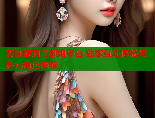 美国萝莉岛御姐平台 独家互动体验与多元角色邂逅