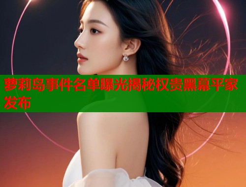 萝莉岛事件名单曝光揭秘权贵黑幕平家发布