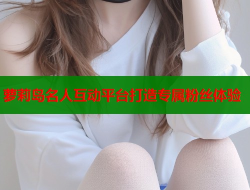 萝莉岛名人互动平台打造专属粉丝体验