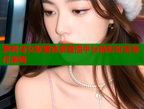 萝莉岛女歌星独家直播平台精彩纷呈等你来嗨